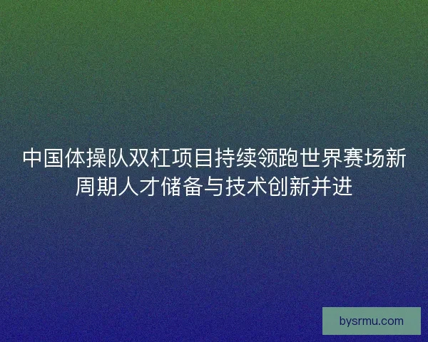 中国体操队双杠项目持续领跑世界赛场新周期人才储备与技术创新并进