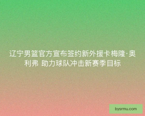 辽宁男篮官方宣布签约新外援卡梅隆·奥利弗 助力球队冲击新赛季目标