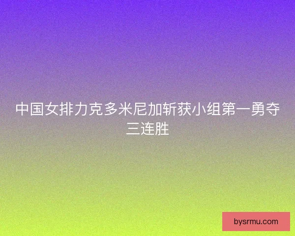 中国女排力克多米尼加斩获小组第一勇夺三连胜