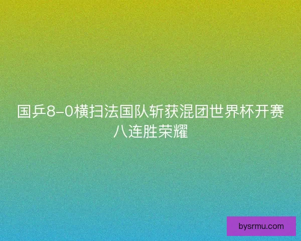 国乒8-0横扫法国队斩获混团世界杯开赛八连胜荣耀