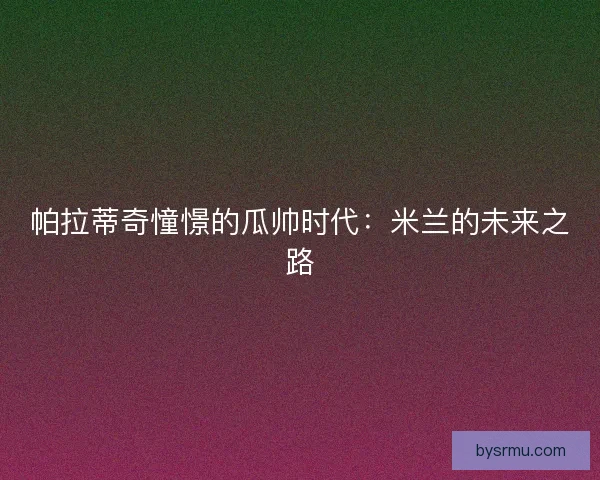 帕拉蒂奇憧憬的瓜帅时代：米兰的未来之路