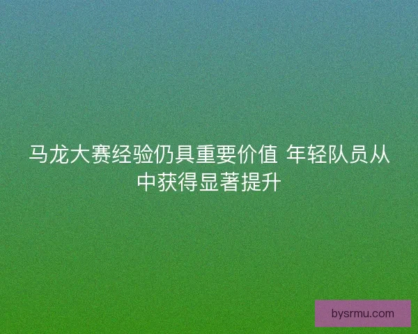 马龙大赛经验仍具重要价值 年轻队员从中获得显著提升